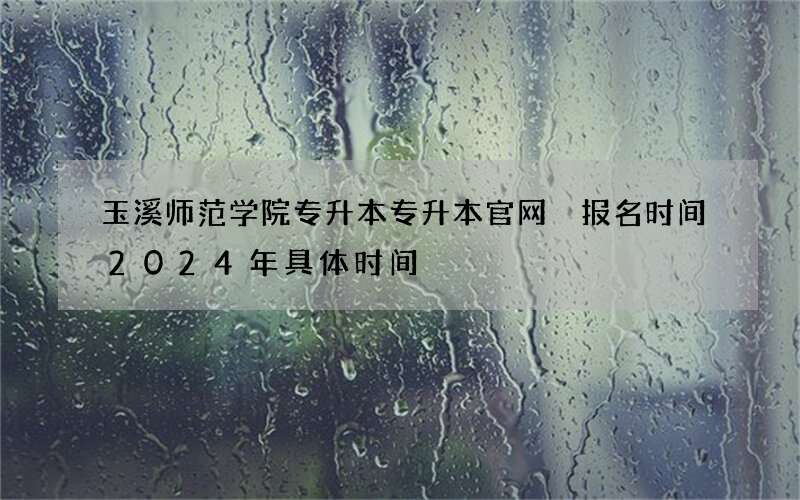 玉溪师范学院专升本专升本官网 报名时间2024年具体时间